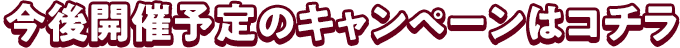 今後開催予定のキャンペーンコチラ