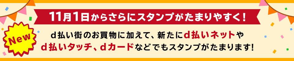 New 11月1日からさらにスタンプがたまりやすく！d払い街のお買物に加えて、新たにd払いネットやd払いタッチ、dカードなどでもスタンプがたまります！