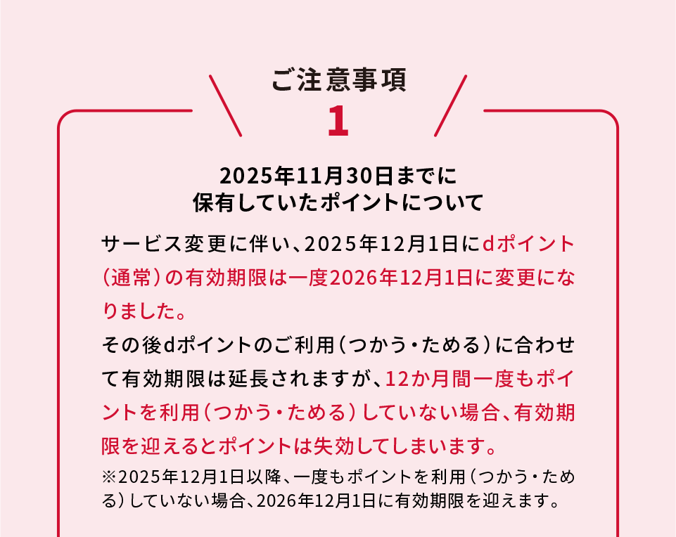 ご注意事項1 2025年11月30日までに保有しているポイントについて サービス変更に伴い、2025年12月1日にdポイント（通常）の有効期限は一度2026年12月1日に変更になりました。その後dポイントのご利用（つかう・ためる）に合わせて有効期限は延長されますが、12か月間一度もポイントを利用（つかう・ためる）していない場合、有効期限を迎えるとポイントは失効してしまいます。※2025年12月1日以降、一度もポイントを利用（つかう・ためる）していない場合、2026年12月1日に有効期限を迎えます。