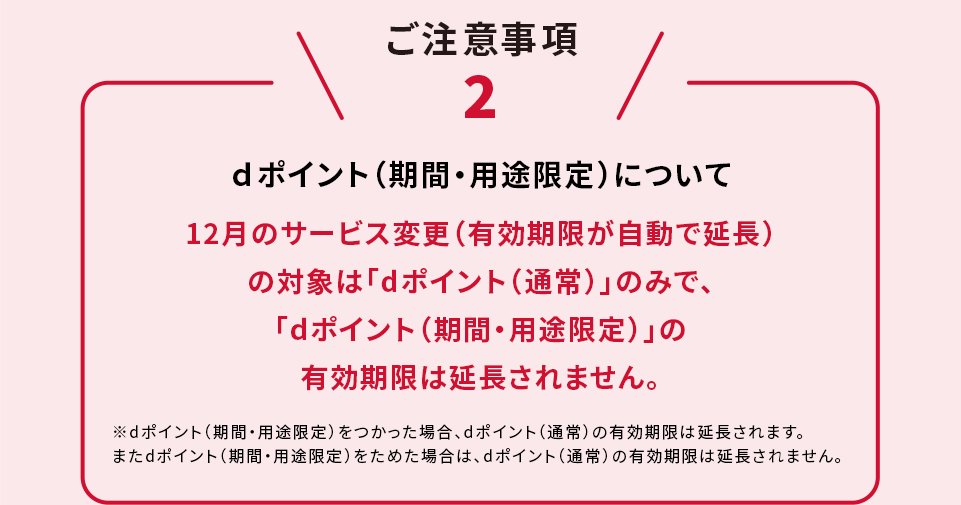 ご注意事項2 dポイント（期間・用途限定）について12月のサービス変更（有効期限が自動で延長）の対象は「dポイント（通常）」のみで、「dポイント（期間・用途限定）」の有効期限は延長されません。※dポイント（期間・用途限定）をつかった場合、dポイント（通常）の有効期限は延長されます。またdポイント（期間・用途限定）をためた場合は、dポイント（通常）の有効期限は延長されません。