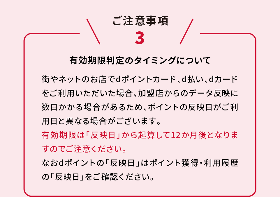 ご注意事項3 有効期限判定のタイミングについて 街やネットのお店でdポイントカード、d払い、dカードをご利用いただいた場合、加盟店からのデータ反映に数日かかる場合があるため、ポイントの反映日がご利用日と異なる場合がございます。有効期限は「反映日」から起算して12か月後となりますのでご注意ください。なおdポイントの「反映日」はポイント獲得・利用履歴の「反映日」をご確認ください。