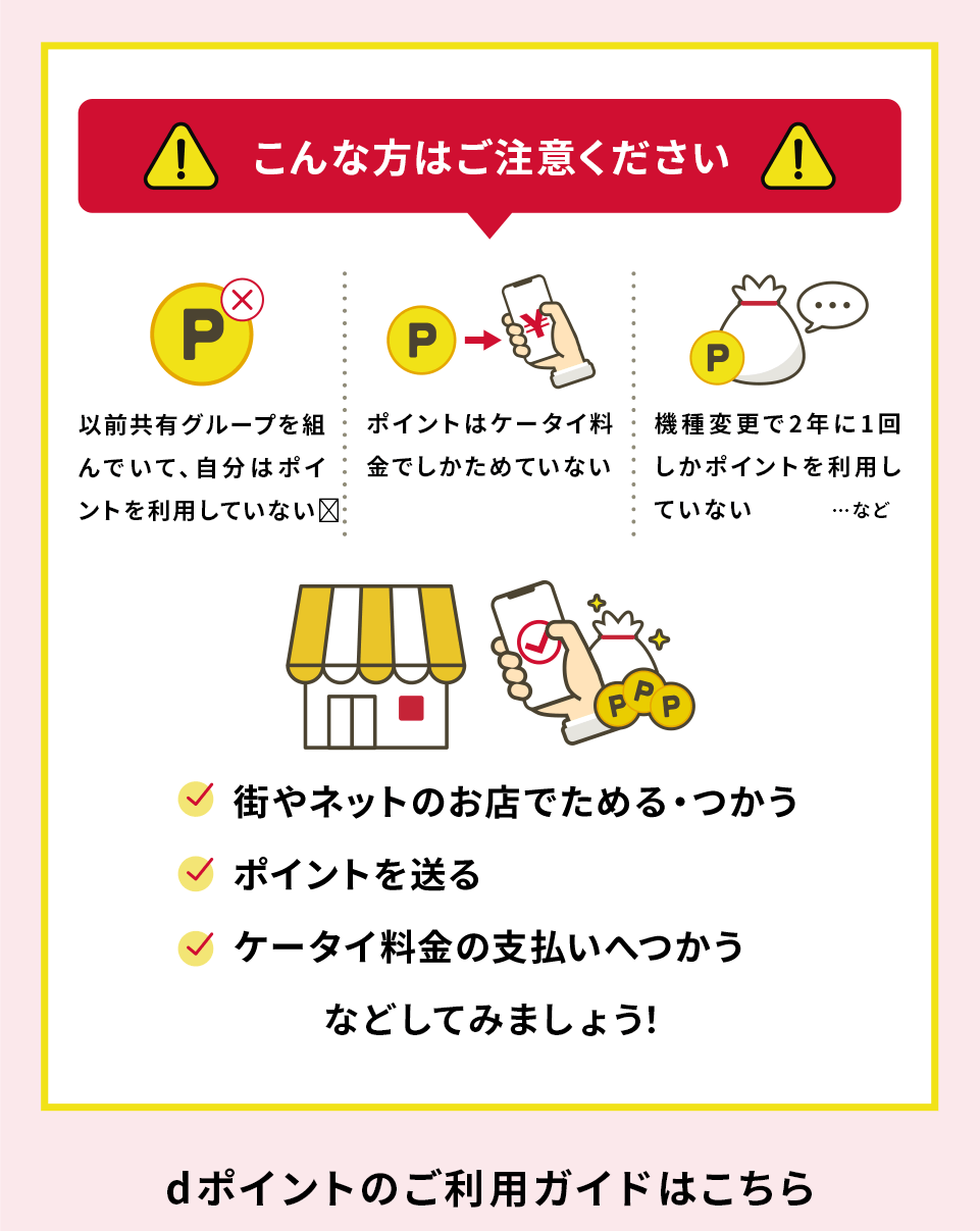こんな方は注意ください 以前共有グループを組んでいて、自分はポイントを利用していない ポイントはケータイ料金でしかためていない 機種変更で2年に1回しかポイントを利用していない ...など 街やネットのお店でためる・つかう ポイントを送る ケータイ料金の支払いへつかう などしてみましょう！