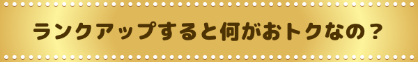 ランクアップすると何がおトクなの？