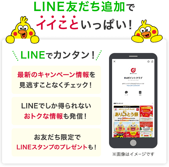 LINE友だち追加でイイこといっぱい！ LINEでカンタン！ 最新のキャンペーン情報を見逃すことなくチェック！ LINEでしか得られないおトクな情報も発信！ お友だち限定でLINEスタンプのプレゼントも！